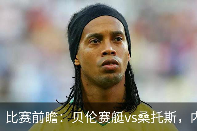 比赛前瞻：贝伦赛艇vs桑托斯，内马尔与球队会合有望登场